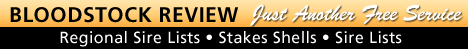 BLOODSTOCK REVIEW - JUST ANOTHER FREE SERVICE!
REGIONAL SIRE LISTS
MAIDEN WINNERS
SALES SHELLS and MORE!